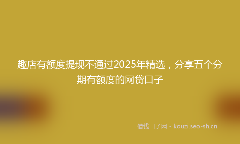 趣店有额度提现不通过2025年精选，分享五个分期有额度的网贷口子