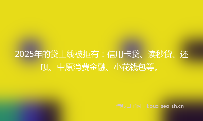 2025年的贷上线被拒有：信用卡贷、读秒贷、还呗、中原消费金融、小花钱包等。