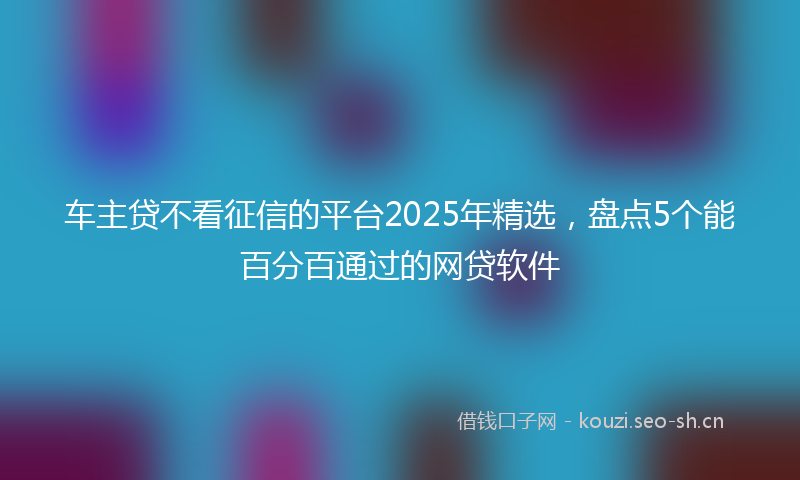 车主贷不看征信的平台2025年精选，盘点5个能百分百通过的网贷软件
