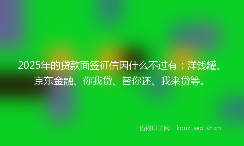 2025年的贷款面签征信因什么不过有：洋钱罐、京东金融、你我贷、替你还、我来贷等。