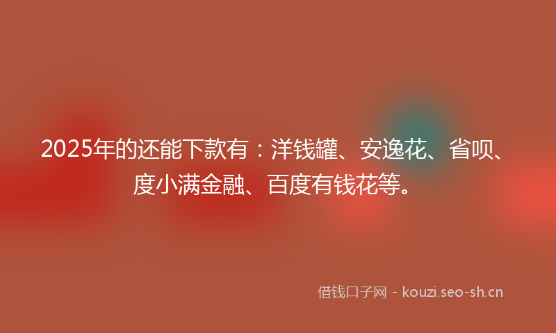 2025年的还能下款有：洋钱罐、安逸花、省呗、度小满金融、百度有钱花等。