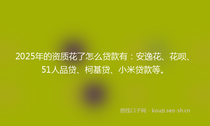2025年的资质花了怎么贷款有：安逸花、花呗、51人品贷、柯基贷、小米贷款等。