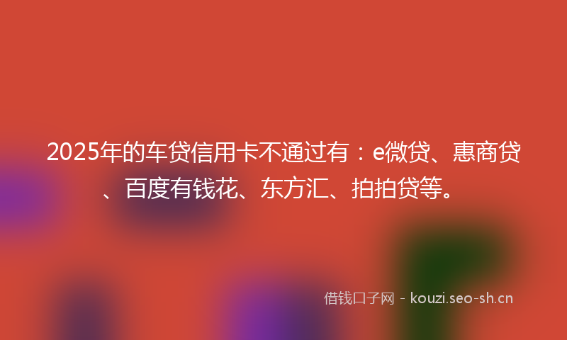 2025年的车贷信用卡不通过有：e微贷、惠商贷、百度有钱花、东方汇、拍拍贷等。