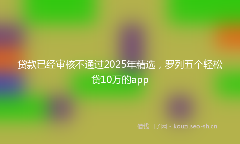 贷款已经审核不通过2025年精选，罗列五个轻松贷10万的app