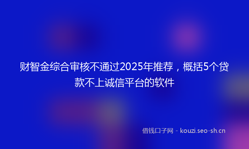 财智金综合审核不通过2025年推荐，概括5个贷款不上诚信平台的软件
