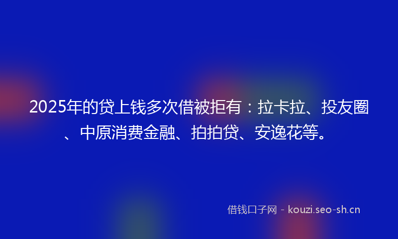 2025年的贷上钱多次借被拒有：拉卡拉、投友圈、中原消费金融、拍拍贷、安逸花等。