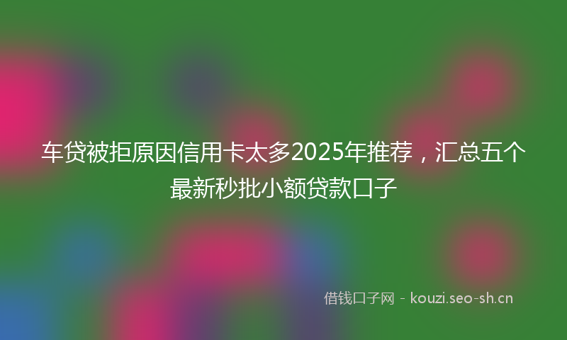 车贷被拒原因信用卡太多2025年推荐，汇总五个最新秒批小额贷款口子