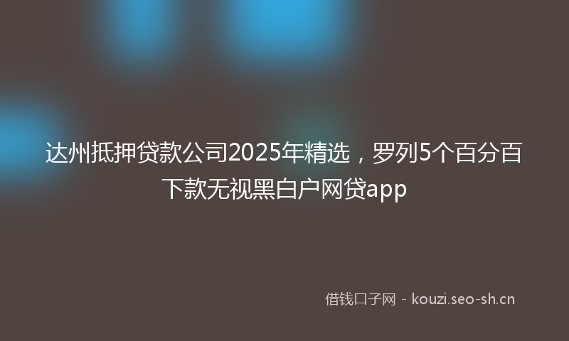 达州抵押贷款公司2025年精选，罗列5个百分百下款无视黑白户网贷app