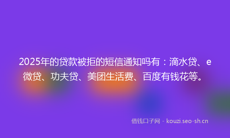 2025年的贷款被拒的短信通知吗有：滴水贷、e微贷、功夫贷、美团生活费、百度有钱花等。