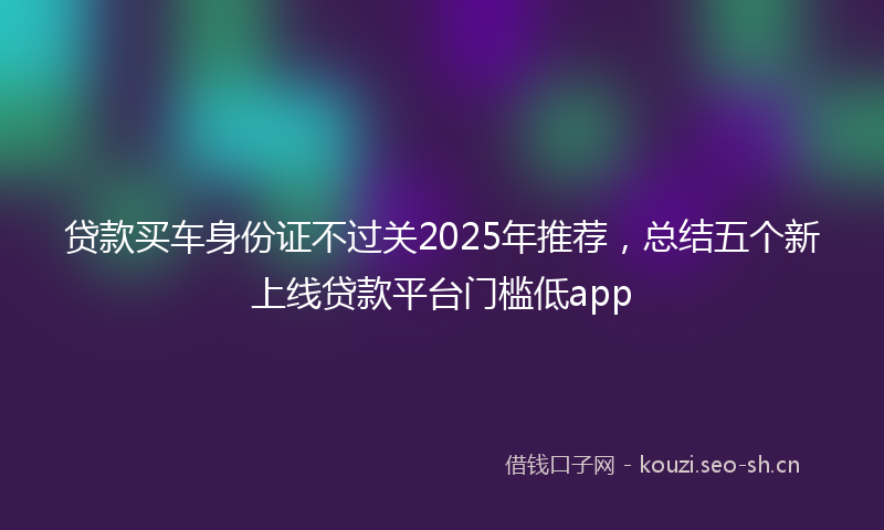 贷款买车身份证不过关2025年推荐，总结五个新上线贷款平台门槛低app