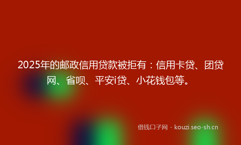 2025年的邮政信用贷款被拒有：信用卡贷、团贷网、省呗、平安i贷、小花钱包等。