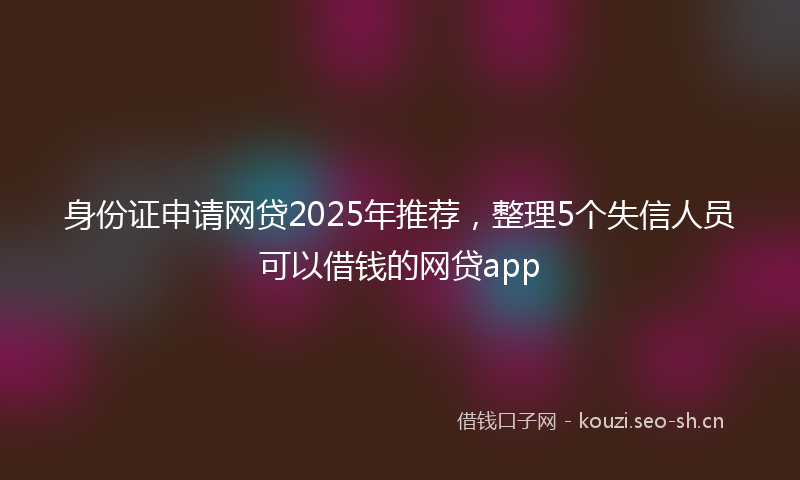 身份证申请网贷2025年推荐，整理5个失信人员可以借钱的网贷app