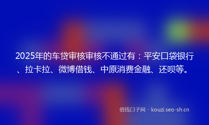 2025年的车贷审核审核不通过有：平安口袋银行、拉卡拉、微博借钱、中原消费金融、还呗等。