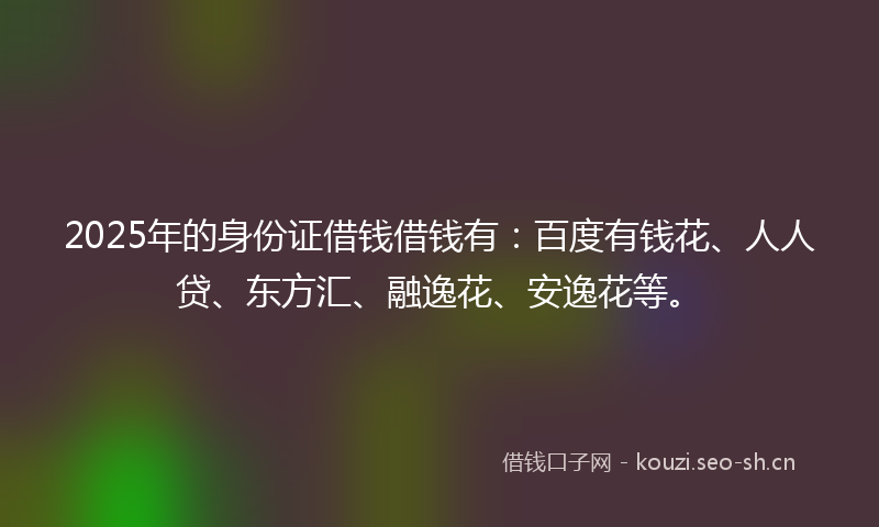 2025年的身份证借钱借钱有：百度有钱花、人人贷、东方汇、融逸花、安逸花等。