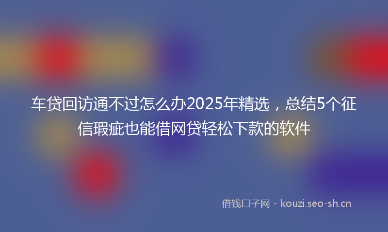 车贷回访通不过怎么办2025年精选，总结5个征信瑕疵也能借网贷轻松下款的软件