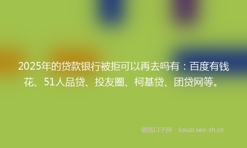 2025年的贷款银行被拒可以再去吗有：百度有钱花、51人品贷、投友圈、柯基贷、团贷网等。
