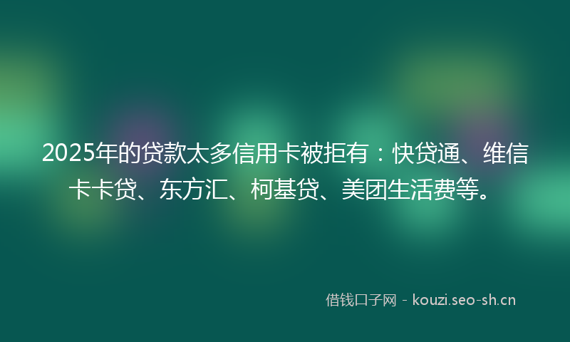 2025年的贷款太多信用卡被拒有：快贷通、维信卡卡贷、东方汇、柯基贷、美团生活费等。