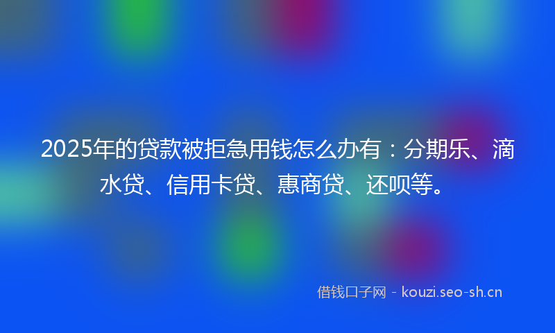 2025年的贷款被拒急用钱怎么办有：分期乐、滴水贷、信用卡贷、惠商贷、还呗等。
