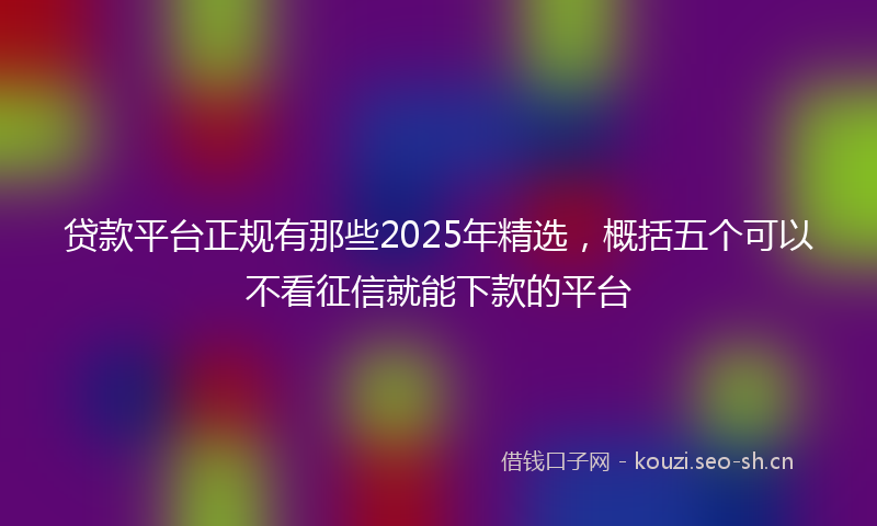 贷款平台正规有那些2025年精选，概括五个可以不看征信就能下款的平台