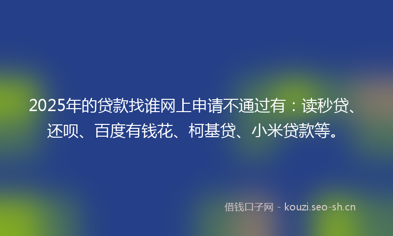 2025年的贷款找谁网上申请不通过有：读秒贷、还呗、百度有钱花、柯基贷、小米贷款等。