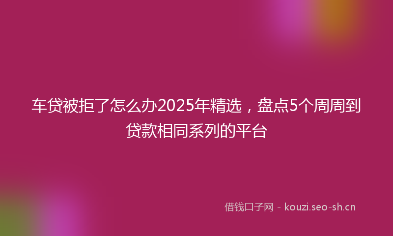 车贷被拒了怎么办2025年精选，盘点5个周周到贷款相同系列的平台