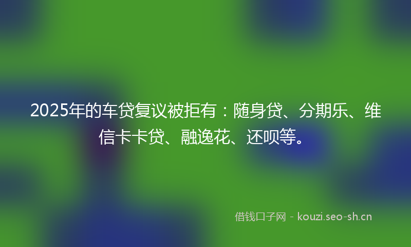 2025年的车贷复议被拒有：随身贷、分期乐、维信卡卡贷、融逸花、还呗等。