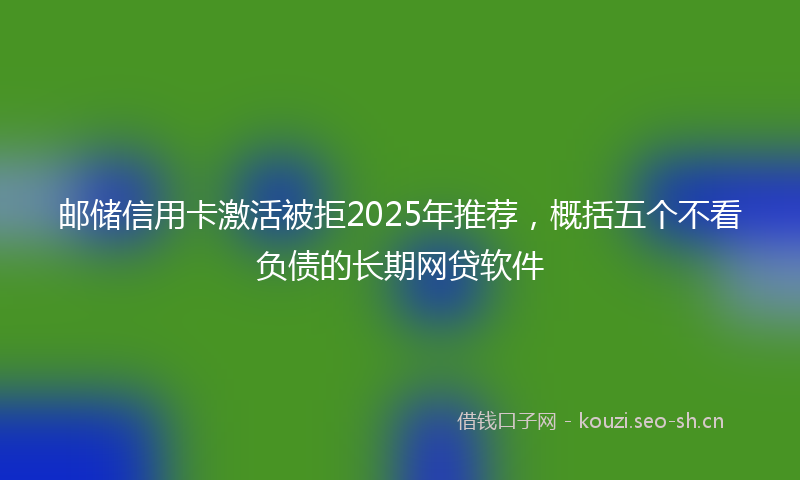 邮储信用卡激活被拒2025年推荐，概括五个不看负债的长期网贷软件