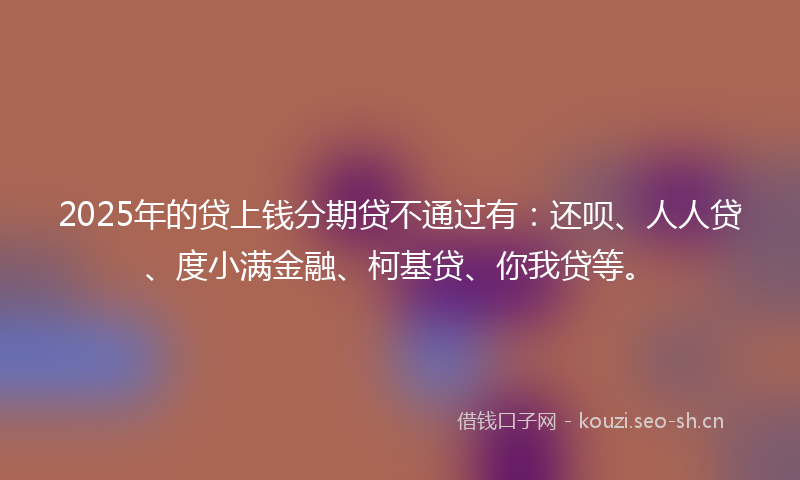 2025年的贷上钱分期贷不通过有：还呗、人人贷、度小满金融、柯基贷、你我贷等。