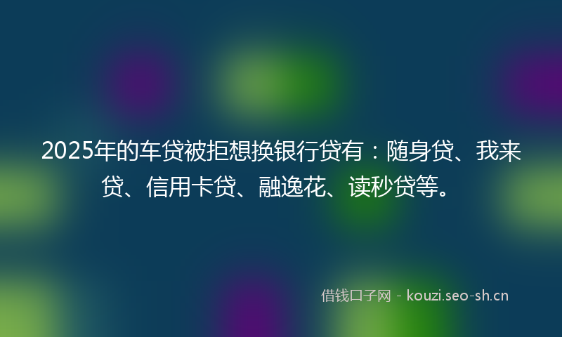 2025年的车贷被拒想换银行贷有：随身贷、我来贷、信用卡贷、融逸花、读秒贷等。