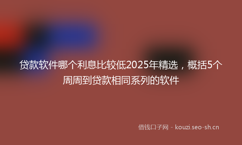 贷款软件哪个利息比较低2025年精选，概括5个周周到贷款相同系列的软件