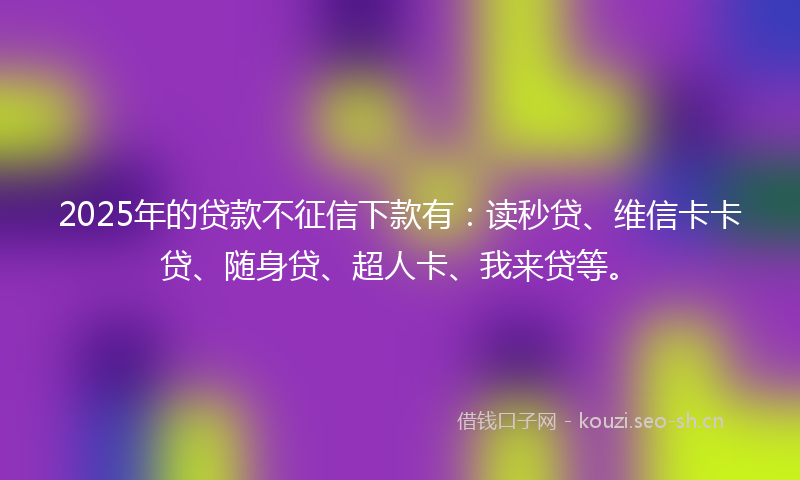 2025年的贷款不征信下款有：读秒贷、维信卡卡贷、随身贷、超人卡、我来贷等。