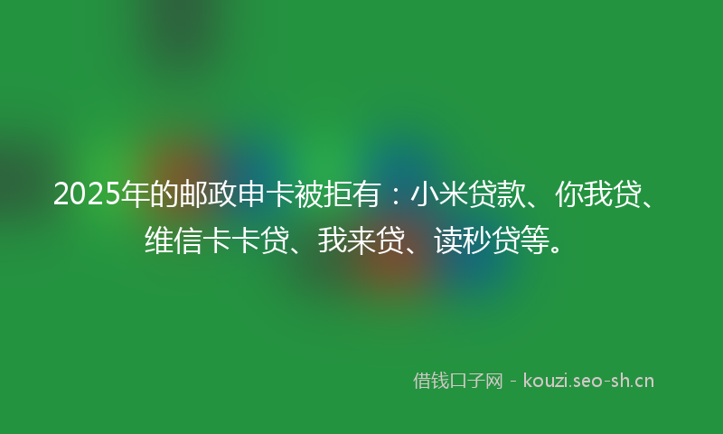 2025年的邮政申卡被拒有：小米贷款、你我贷、维信卡卡贷、我来贷、读秒贷等。