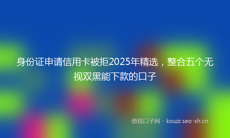 身份证申请信用卡被拒2025年精选，整合五个无视双黑能下款的口子