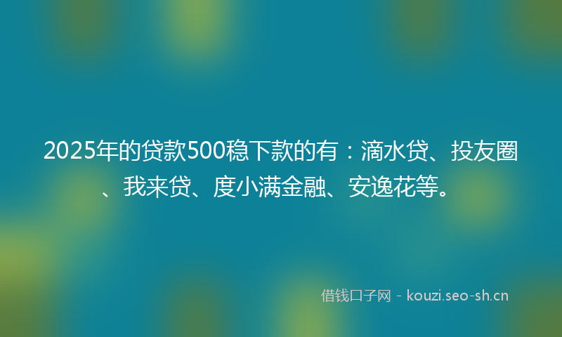 2025年的贷款500稳下款的有：滴水贷、投友圈、我来贷、度小满金融、安逸花等。