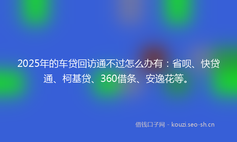 2025年的车贷回访通不过怎么办有：省呗、快贷通、柯基贷、360借条、安逸花等。