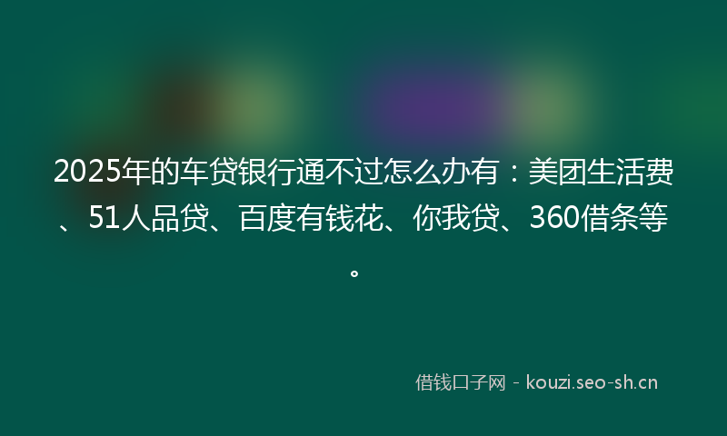 2025年的车贷银行通不过怎么办有:美团生活费、51人品贷、百度有钱花、你我贷、360借条等。