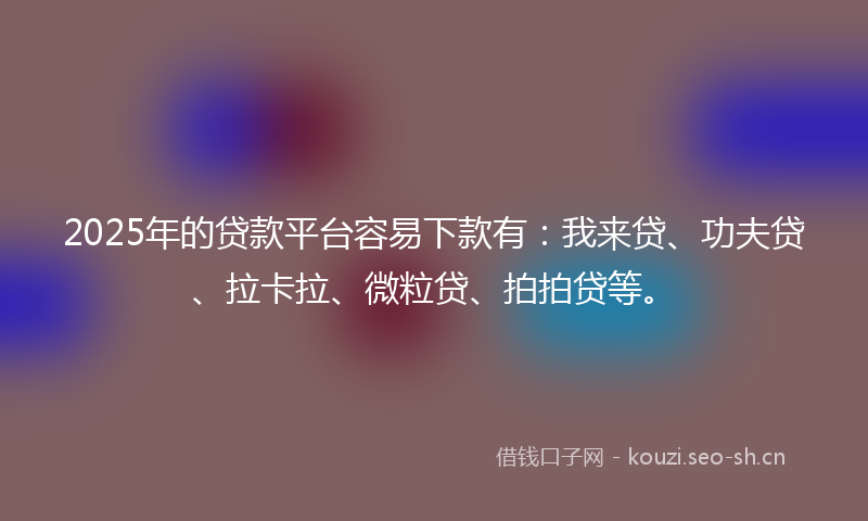 2025年的贷款平台容易下款有：我来贷、功夫贷、拉卡拉、微粒贷、拍拍贷等。