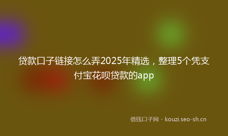 贷款口子链接怎么弄2025年精选，整理5个凭支付宝花呗贷款的app