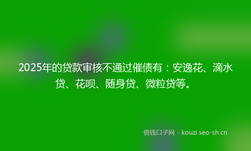2025年的贷款审核不通过催债有：安逸花、滴水贷、花呗、随身贷、微粒贷等。