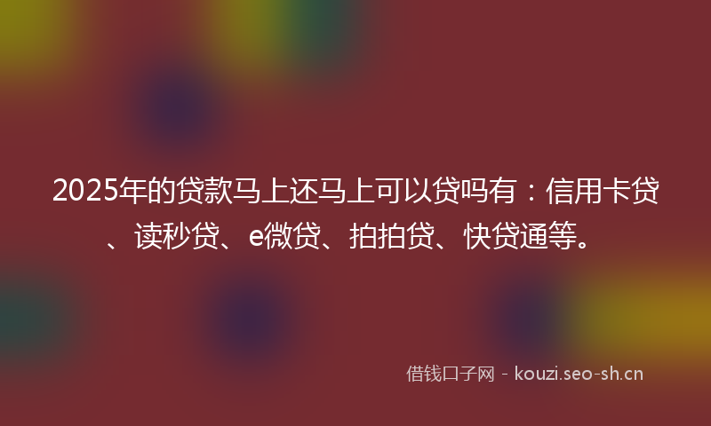 2025年的贷款马上还马上可以贷吗有：信用卡贷、读秒贷、e微贷、拍拍贷、快贷通等。