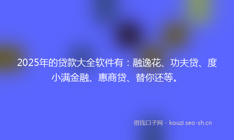2025年的贷款大全软件有：融逸花、功夫贷、度小满金融、惠商贷、替你还等。