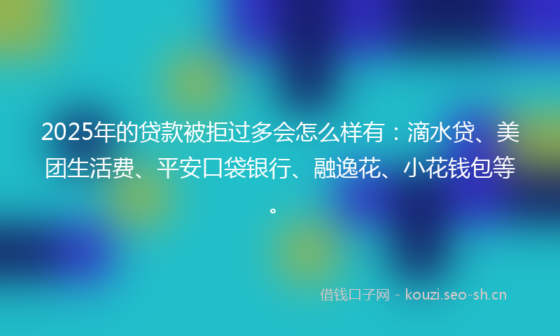 2025年的贷款被拒过多会怎么样有：滴水贷、美团生活费、平安口袋银行、融逸花、小花钱包等。