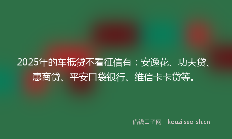 2025年的车抵贷不看征信有：安逸花、功夫贷、惠商贷、平安口袋银行、维信卡卡贷等。
