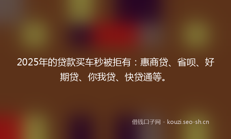 2025年的贷款买车秒被拒有：惠商贷、省呗、好期贷、你我贷、快贷通等。