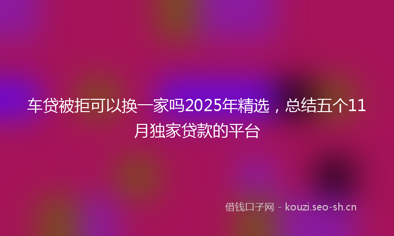 车贷被拒可以换一家吗2025年精选，总结五个11月独家贷款的平台