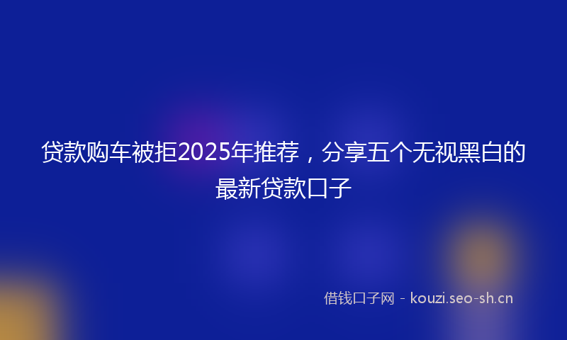 贷款购车被拒2025年推荐，分享五个无视黑白的最新贷款口子