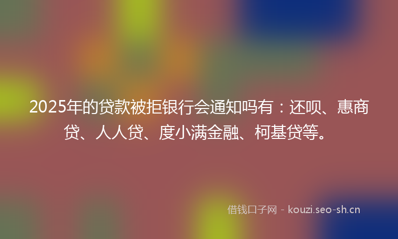 2025年的贷款被拒银行会通知吗有：还呗、惠商贷、人人贷、度小满金融、柯基贷等。