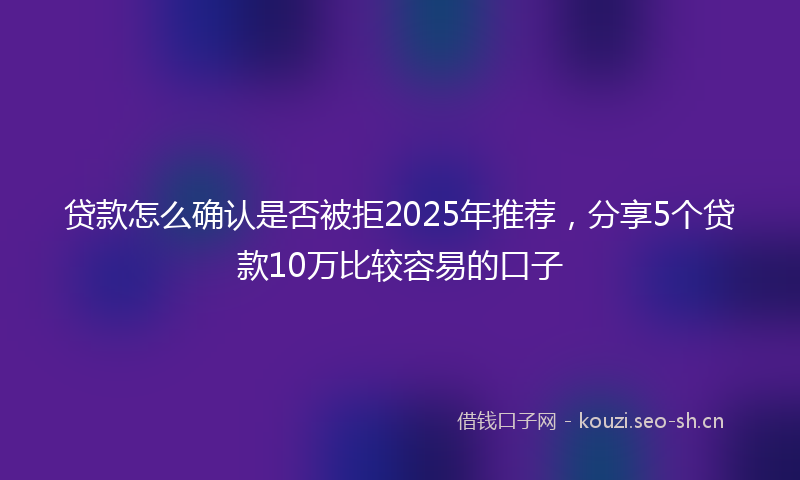 贷款怎么确认是否被拒2025年推荐，分享5个贷款10万比较容易的口子