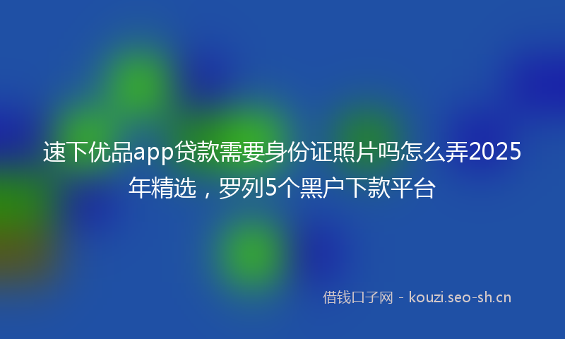 速下优品app贷款需要身份证照片吗怎么弄2025年精选，罗列5个黑户下款平台