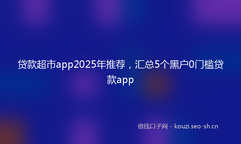 贷款超市app2025年推荐,汇总5个黑户0门槛贷款app